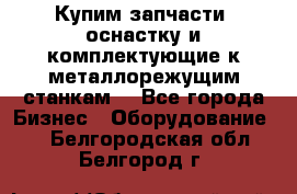  Купим запчасти, оснастку и комплектующие к металлорежущим станкам. - Все города Бизнес » Оборудование   . Белгородская обл.,Белгород г.